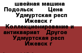 швейная машина Подольск 100 › Цена ­ 2 000 - Удмуртская респ., Ижевск г. Коллекционирование и антиквариат » Другое   . Удмуртская респ.,Ижевск г.